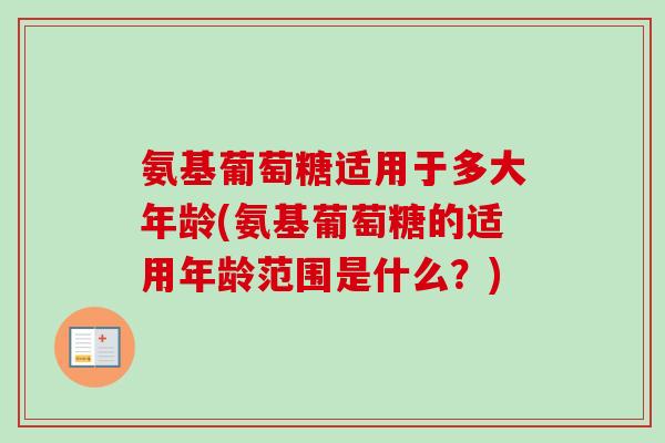 氨基葡萄糖适用于多大年龄(氨基葡萄糖的适用年龄范围是什么？)