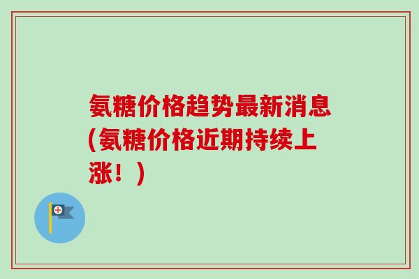 氨糖价格趋势最新消息(氨糖价格近期持续上涨！)