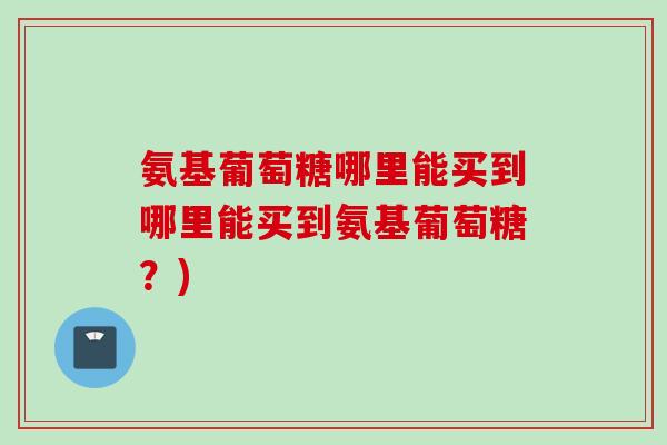 氨基葡萄糖哪里能买到哪里能买到氨基葡萄糖？)