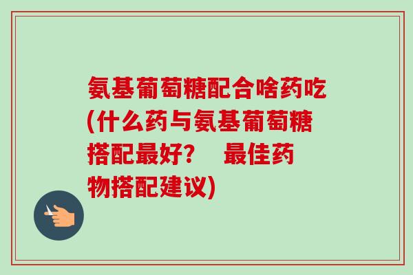 氨基葡萄糖配合啥药吃(什么药与氨基葡萄糖搭配最好？  最佳药物搭配建议)