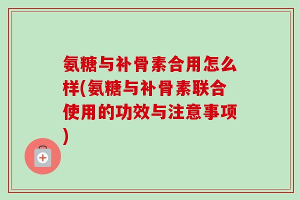 氨糖与补骨素合用怎么样(氨糖与补骨素联合使用的功效与注意事项)