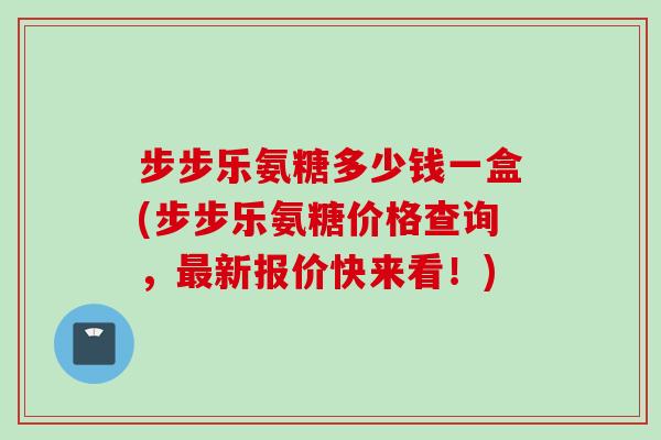 步步乐氨糖多少钱一盒(步步乐氨糖价格查询，最新报价快来看！)