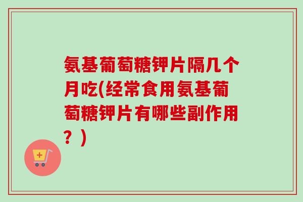 氨基葡萄糖钾片隔几个月吃(经常食用氨基葡萄糖钾片有哪些副作用？)