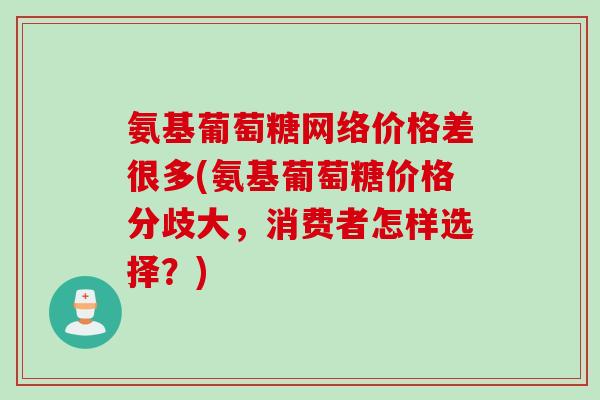 氨基葡萄糖网络价格差很多(氨基葡萄糖价格分歧大，消费者怎样选择？)