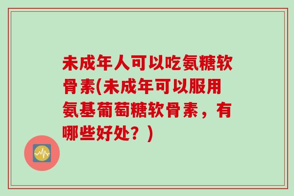 未成年人可以吃氨糖软骨素(未成年可以服用氨基葡萄糖软骨素，有哪些好处？)