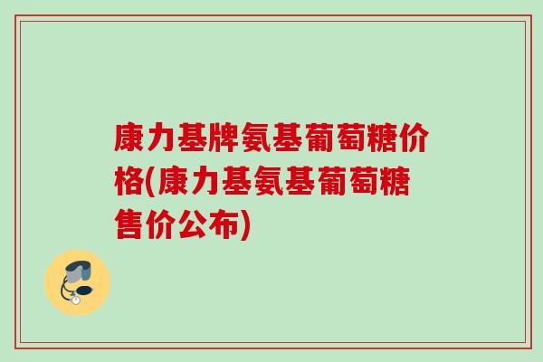 康力基牌氨基葡萄糖价格(康力基氨基葡萄糖售价公布)