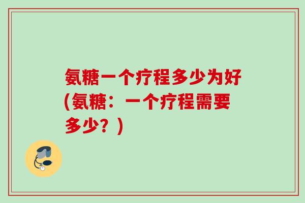 氨糖一个疗程多少为好(氨糖：一个疗程需要多少？)