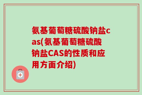 氨基葡萄糖硫酸钠盐cas(氨基葡萄糖硫酸钠盐CAS的性质和应用方面介绍)