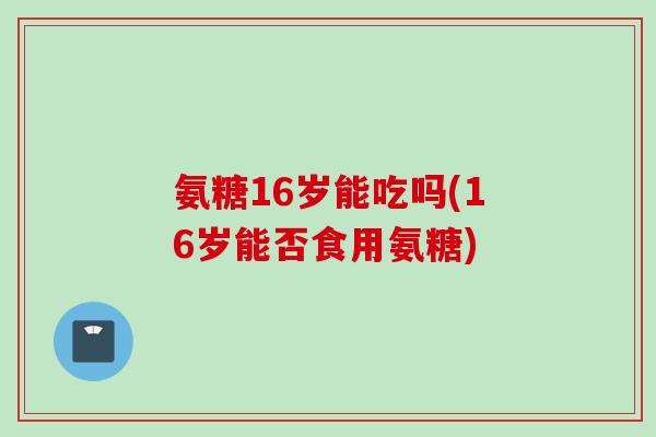 氨糖16岁能吃吗(16岁能否食用氨糖)