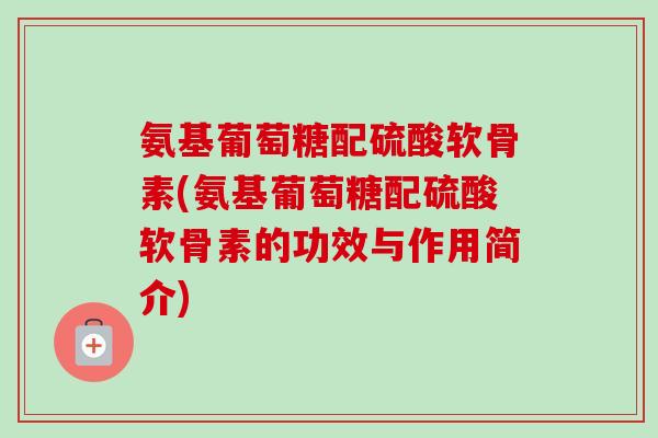 氨基葡萄糖配硫酸软骨素(氨基葡萄糖配硫酸软骨素的功效与作用简介)