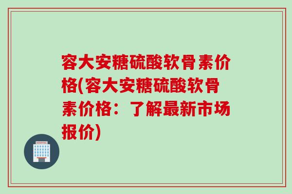 容大安糖硫酸软骨素价格(容大安糖硫酸软骨素价格：了解最新市场报价)