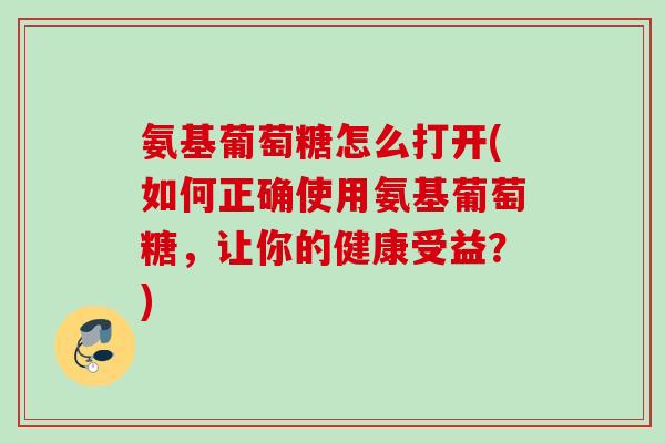 氨基葡萄糖怎么打开(如何正确使用氨基葡萄糖，让你的健康受益？)