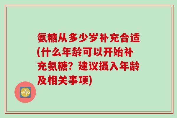 氨糖从多少岁补充合适(什么年龄可以开始补充氨糖？建议摄入年龄及相关事项)