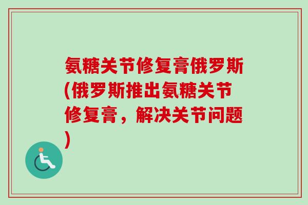 氨糖关节修复膏俄罗斯(俄罗斯推出氨糖关节修复膏,解决关节问题) 氨糖关节修复膏俄罗斯(俄罗斯推出氨糖关节修复膏,解决关节问题)