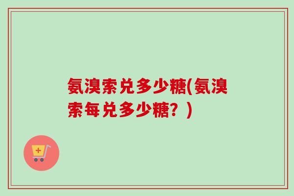 氨溴索兑多少糖(氨溴索每兑多少糖？)