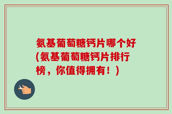 氨基葡萄糖钙片哪个好(氨基葡萄糖钙片排行榜，你值得拥有！)