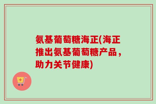 氨基葡萄糖海正(海正推出氨基葡萄糖产品,助力关节健康) 氨基葡萄糖海正(海正推出氨基葡萄糖产品,助力关节健康)