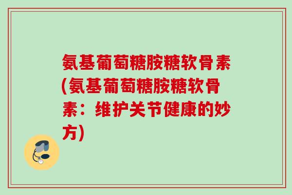 氨基葡萄糖胺糖软骨素(氨基葡萄糖胺糖软骨素：维护关节健康的妙方)