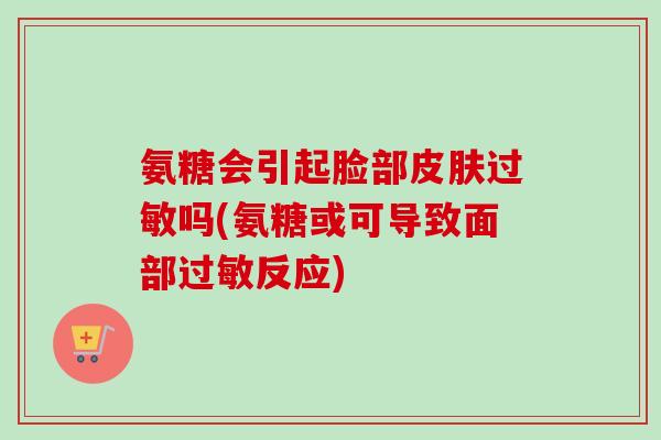 氨糖会引起脸部皮肤过敏吗(氨糖或可导致面部过敏反应)