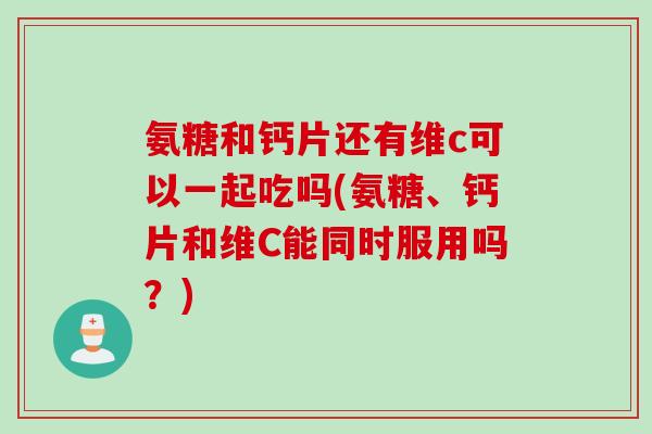 氨糖和钙片还有维c可以一起吃吗(氨糖、钙片和维C能同时服用吗？)