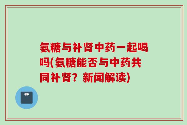 氨糖与补肾中药一起喝吗(氨糖能否与中药共同补肾？新闻解读)