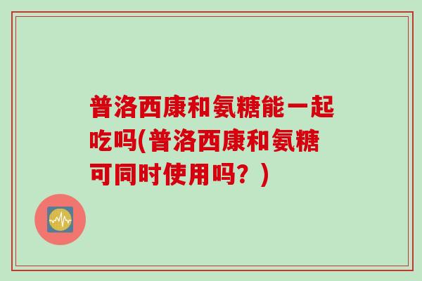 普洛西康和氨糖能一起吃吗(普洛西康和氨糖可同时使用吗？)