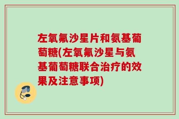 左氧氟沙星片和氨基葡萄糖(左氧氟沙星与氨基葡萄糖联合治疗的效果及注意事项)