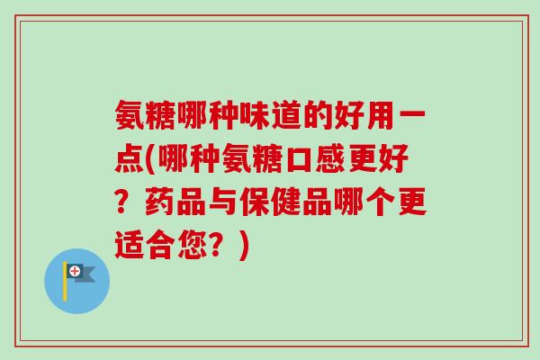 氨糖哪种味道的好用一点(哪种氨糖口感更好？药品与保健品哪个更适合您？)