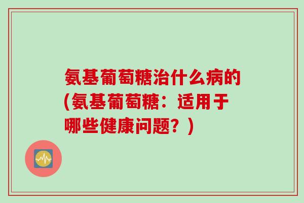 氨基葡萄糖治什么病的(氨基葡萄糖：适用于哪些健康问题？)