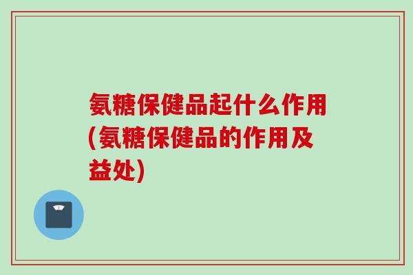 氨糖保健品起什么作用(氨糖保健品的作用及益处)