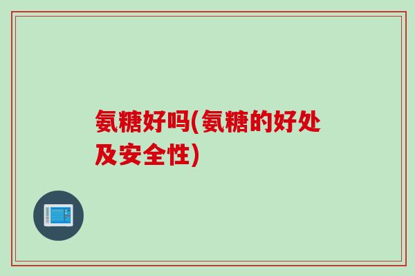 氨糖好吗(氨糖的好处及安全性)