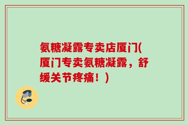 氨糖凝露专卖店厦门(厦门专卖氨糖凝露，舒缓关节疼痛！)