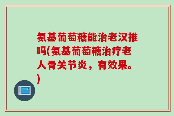 氨基葡萄糖能治老汉推吗(氨基葡萄糖治疗老人骨关节炎，有效果。)