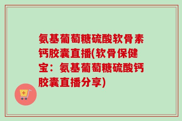 氨基葡萄糖硫酸软骨素钙胶囊直播(软骨保健宝：氨基葡萄糖硫酸钙胶囊直播分享)