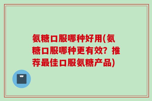 氨糖口服哪种好用(氨糖口服哪种更有效？推荐最佳口服氨糖产品)