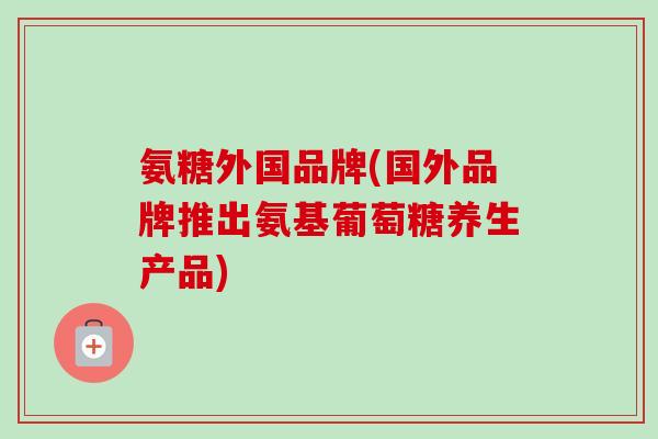 氨糖外国品牌(国外品牌推出氨基葡萄糖养生产品)