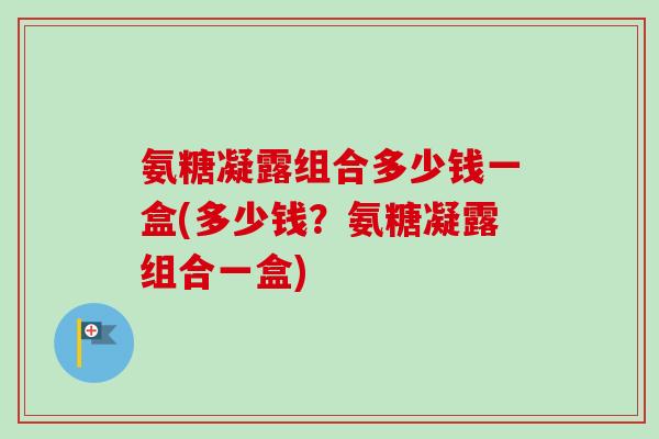 氨糖凝露组合多少钱一盒(多少钱？氨糖凝露组合一盒)
