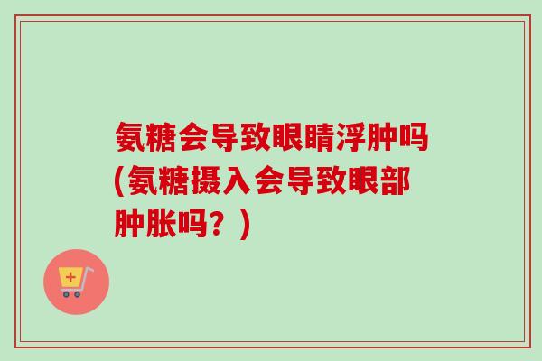 氨糖会导致眼睛浮肿吗(氨糖摄入会导致眼部肿胀吗？)