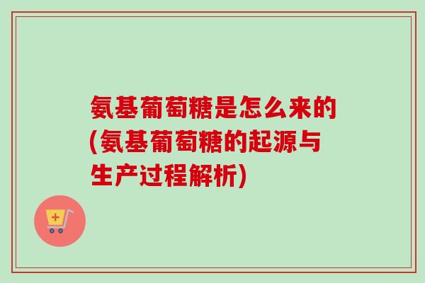 氨基葡萄糖是怎么来的(氨基葡萄糖的起源与生产过程解析)