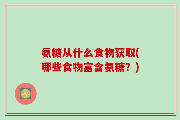 氨糖从什么食物获取(哪些食物富含氨糖？)