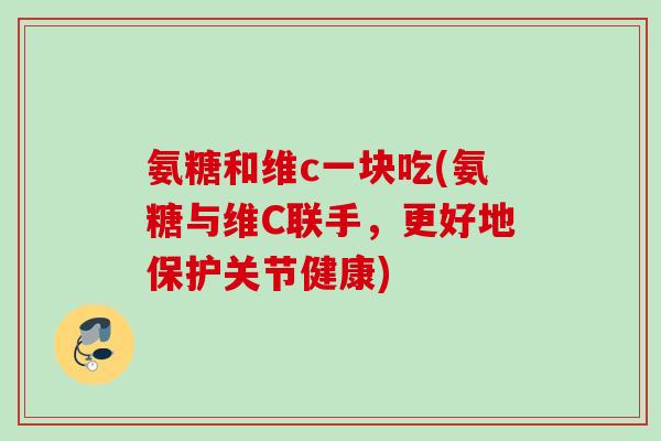 氨糖和维c一块吃(氨糖与维C联手，更好地保护关节健康)