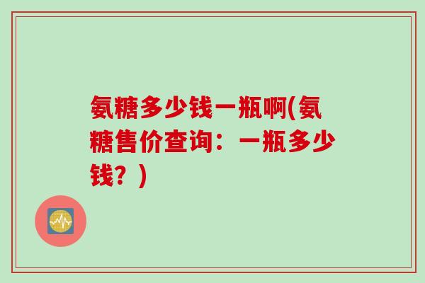 氨糖多少钱一瓶啊(氨糖售价查询：一瓶多少钱？)