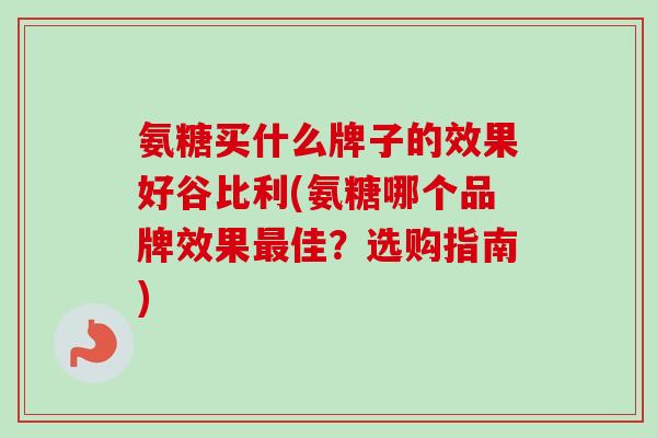 氨糖买什么牌子的效果好谷比利(氨糖哪个品牌效果最佳？选购指南)