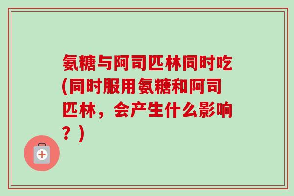 氨糖与阿司匹林同时吃(同时服用氨糖和阿司匹林,会产生什么影响?) 氨糖与阿司匹林同时吃(同时服用氨糖和阿司匹林,会产生什么影响?)