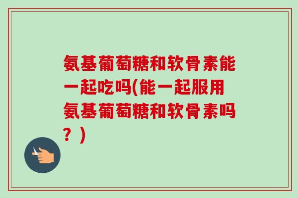 氨基葡萄糖和软骨素能一起吃吗(能一起服用氨基葡萄糖和软骨素吗？)