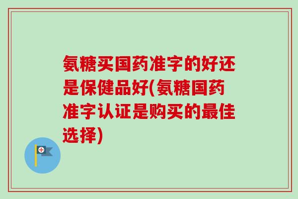 氨糖买国药准字的好还是保健品好(氨糖国药准字认证是购买的最佳选择)
