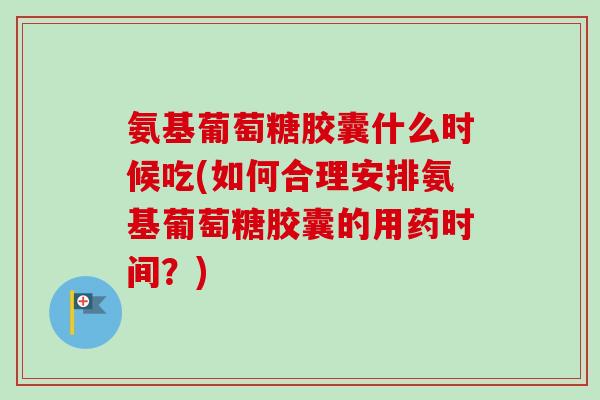 氨基葡萄糖胶囊什么时候吃(如何合理安排氨基葡萄糖胶囊的用药时间？)