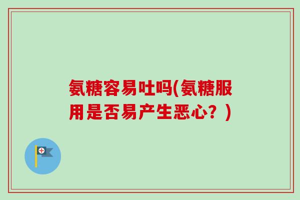 氨糖容易吐吗(氨糖服用是否易产生恶心？)