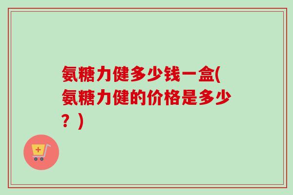 氨糖力健多少钱一盒(氨糖力健的价格是多少？)