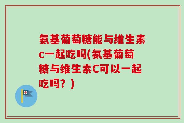 氨基葡萄糖能与维生素c一起吃吗(氨基葡萄糖与维生素C可以一起吃吗？)